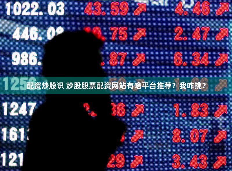 配资炒股识 炒股股票配资网站有啥平台推荐？我咋挑？