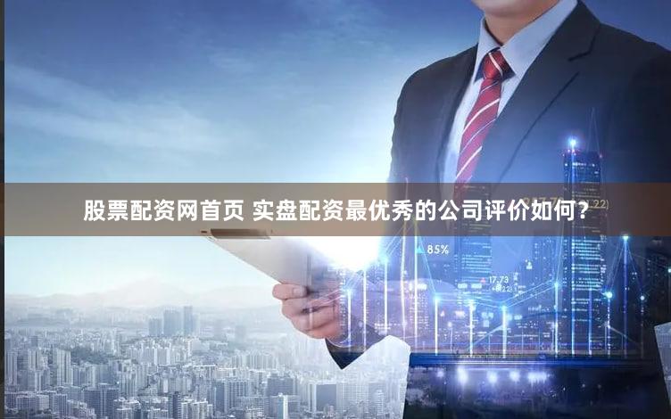 股票配资网首页 实盘配资最优秀的公司评价如何？