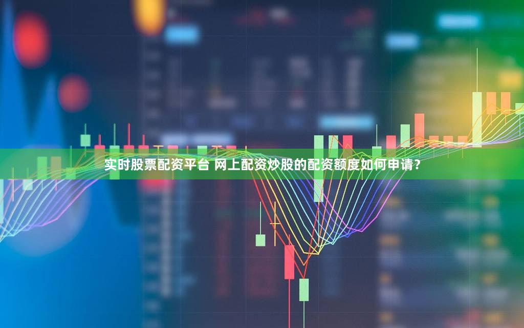 实时股票配资平台 网上配资炒股的配资额度如何申请？