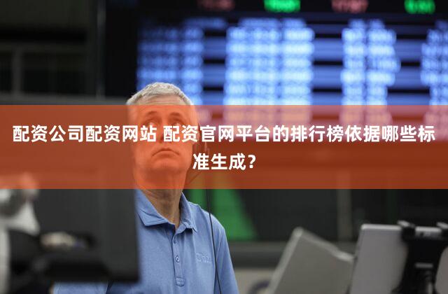 配资公司配资网站 配资官网平台的排行榜依据哪些标准生成？