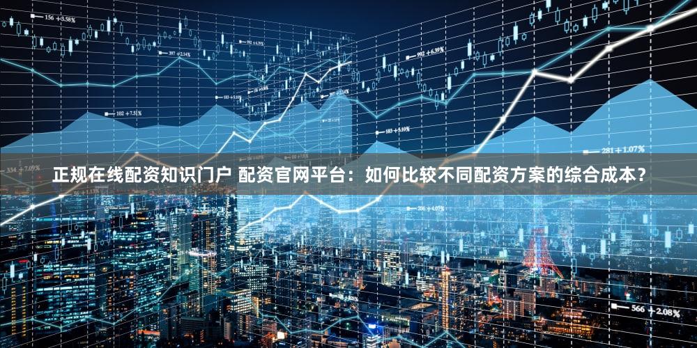 正规在线配资知识门户 配资官网平台：如何比较不同配资方案的综合成本？