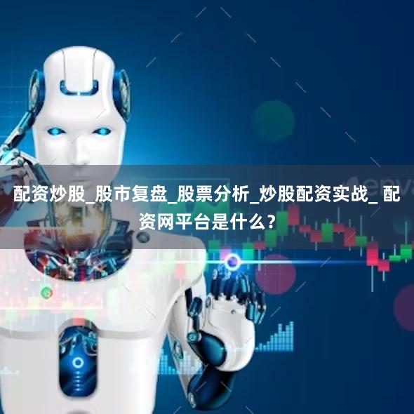 配资炒股_股市复盘_股票分析_炒股配资实战_ 配资网平台是什么？