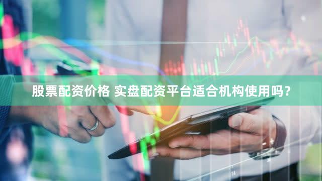 股票配资价格 实盘配资平台适合机构使用吗？