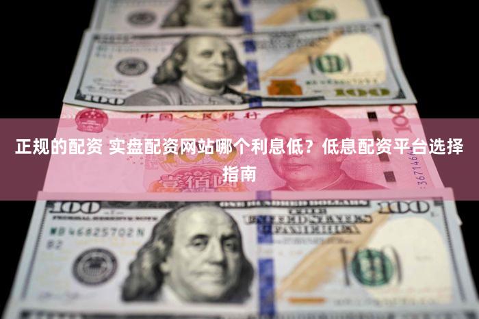 正规的配资 实盘配资网站哪个利息低？低息配资平台选择指南