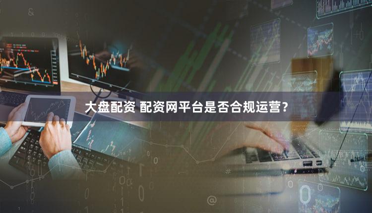大盘配资 配资网平台是否合规运营？