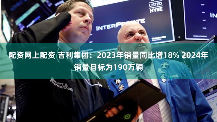 配资网上配资 吉利集团：2023年销量同比增18% 2024年销量目标为190万辆