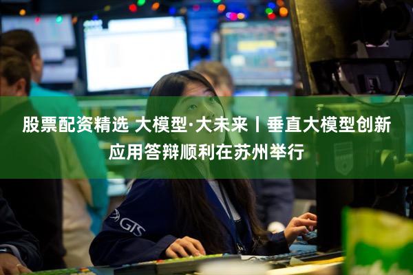 股票配资精选 大模型·大未来丨垂直大模型创新应用答辩顺利在苏州举行