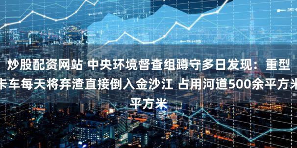炒股配资网站 中央环境督查组蹲守多日发现：重型卡车每天将弃渣直接倒入金沙江 占用河道500余平方米