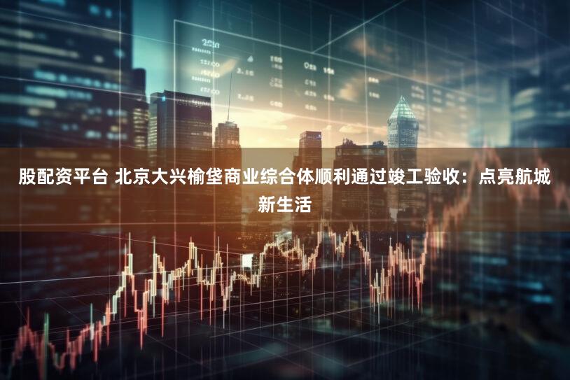 股配资平台 北京大兴榆垡商业综合体顺利通过竣工验收：点亮航城新生活