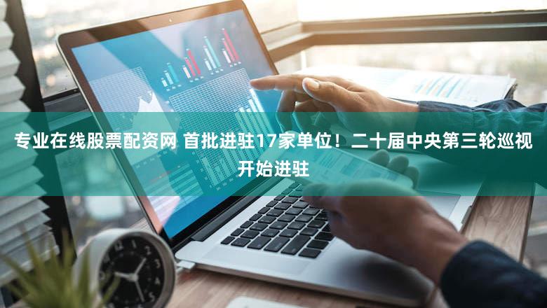 专业在线股票配资网 首批进驻17家单位！二十届中央第三轮巡视开始进驻