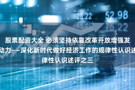 股票配资大全 必须坚持依靠改革开放增强发展内生动力——深化新时代做好经济工作的规律性认识述评之三