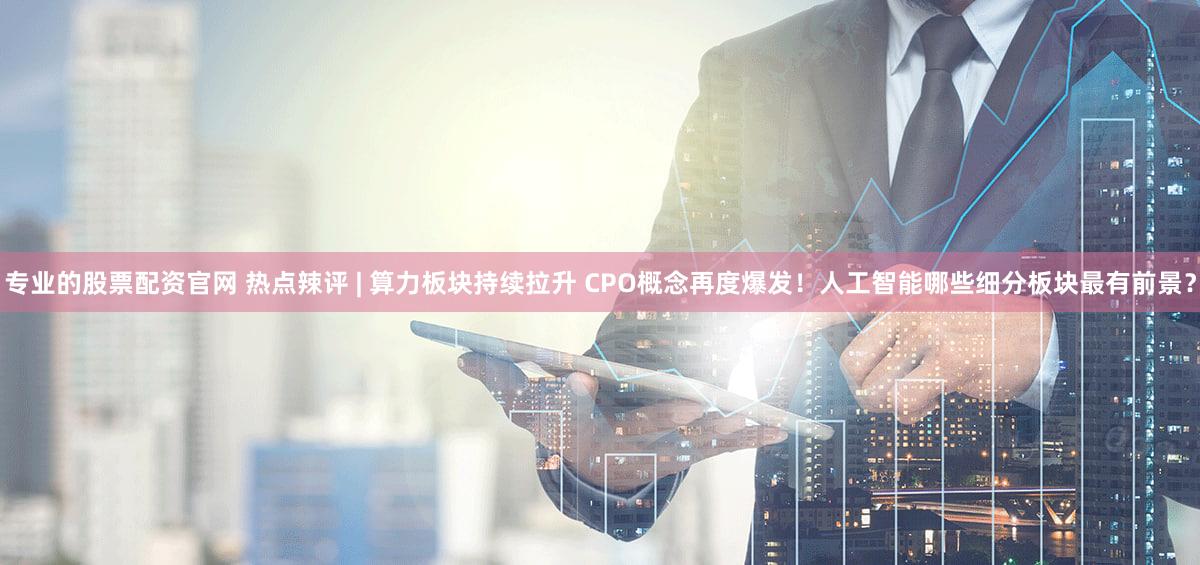 专业的股票配资官网 热点辣评 | 算力板块持续拉升 CPO概念再度爆发！人工智能哪些细分板块最有前景？