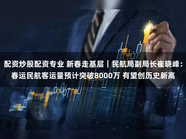 配资炒股配资专业 新春走基层｜民航局副局长崔晓峰：春运民航客运量预计突破8000万 有望创历史新高