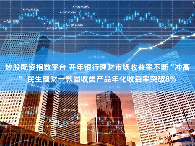 炒股配资指数平台 开年银行理财市场收益率不断“冲高” 民生理财一款固收类产品年化收益率突破8%