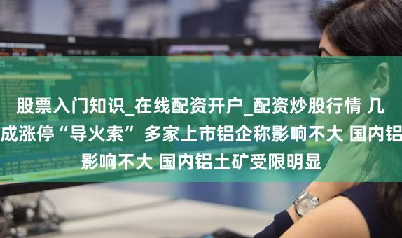 股票入门知识_在线配资开户_配资炒股行情 几内亚油库爆炸成涨停“导火索” 多家上市铝企称影响不大 国内铝土矿受限明显