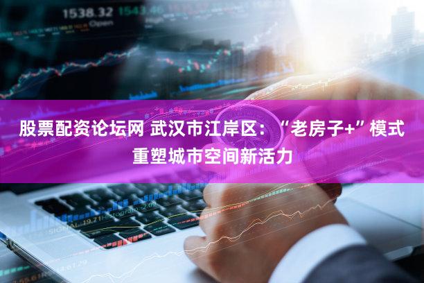 股票配资论坛网 武汉市江岸区：“老房子+”模式重塑城市空间新活力