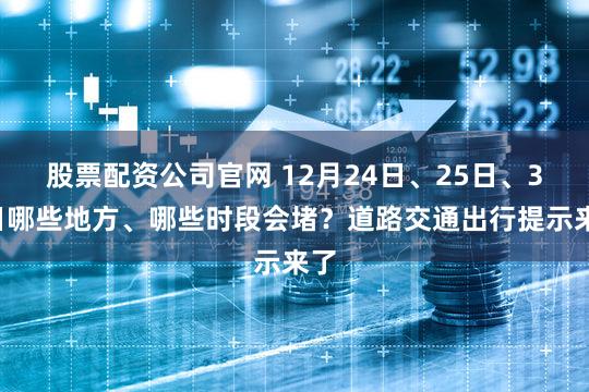 股票配资公司官网 12月24日、25日、31日哪些地方、哪些时段会堵？道路交通出行提示来了