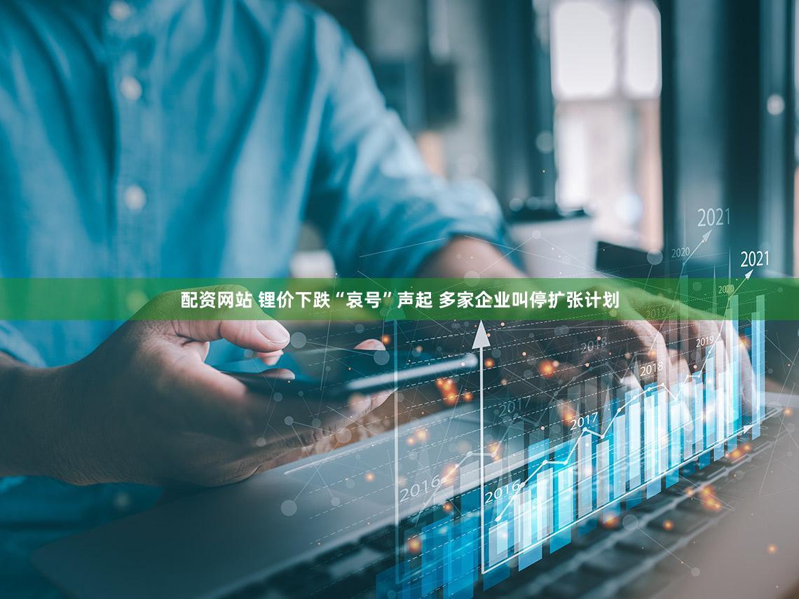配资网站 锂价下跌“哀号”声起 多家企业叫停扩张计划