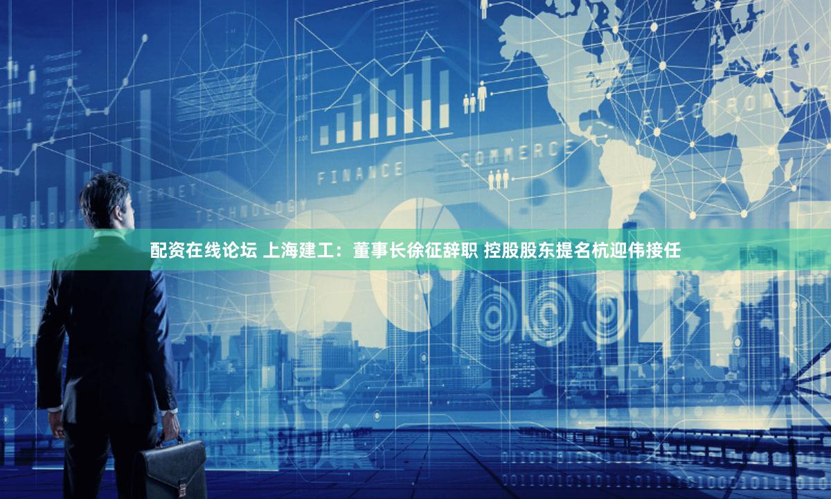 配资在线论坛 上海建工：董事长徐征辞职 控股股东提名杭迎伟接任