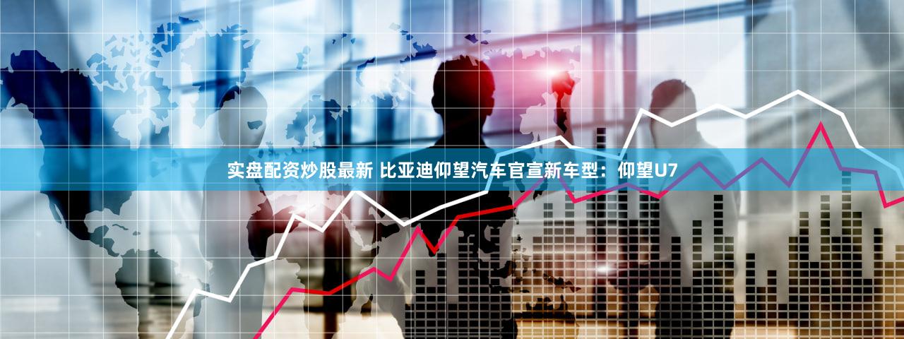 实盘配资炒股最新 比亚迪仰望汽车官宣新车型：仰望U7