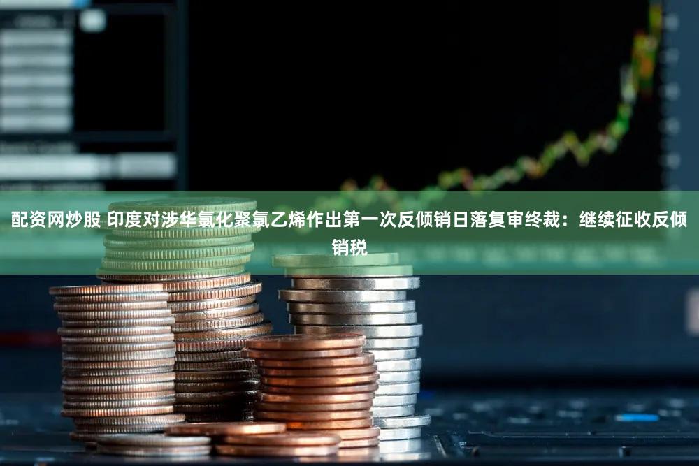 配资网炒股 印度对涉华氯化聚氯乙烯作出第一次反倾销日落复审终裁：继续征收反倾销税