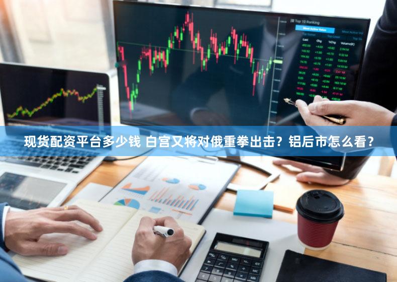 现货配资平台多少钱 白宫又将对俄重拳出击？铝后市怎么看？