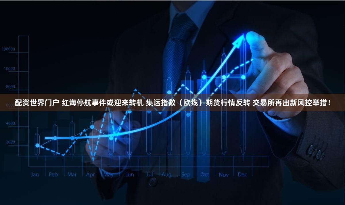 配资世界门户 红海停航事件或迎来转机 集运指数（欧线）期货行情反转 交易所再出新风控举措！