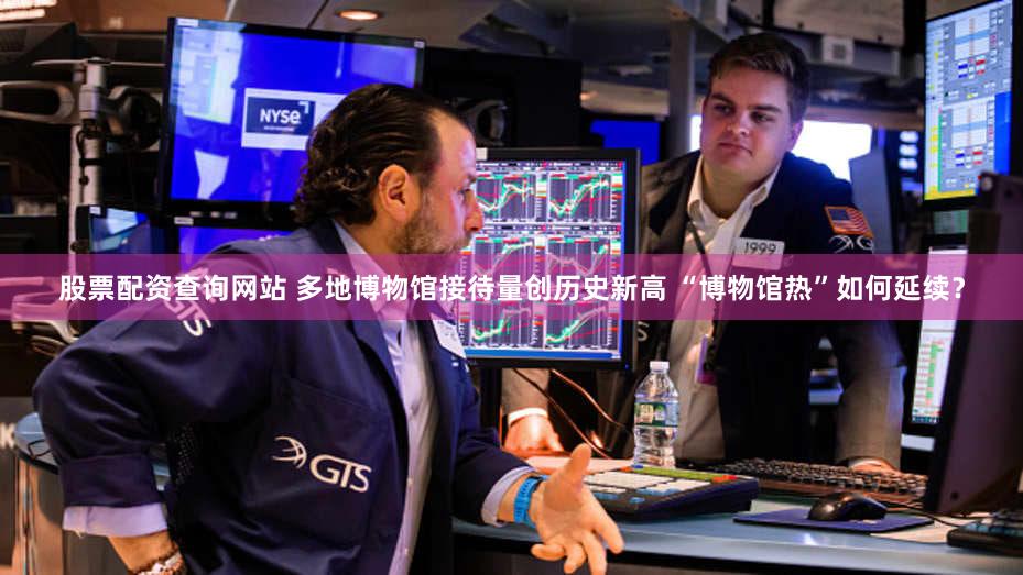 股票配资查询网站 多地博物馆接待量创历史新高 “博物馆热”如何延续？