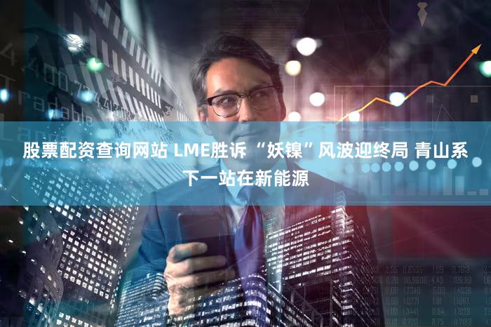股票配资查询网站 LME胜诉 “妖镍”风波迎终局 青山系下一站在新能源