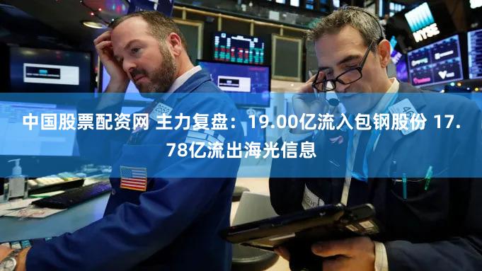 中国股票配资网 主力复盘：19.00亿流入包钢股份 17.78亿流出海光信息