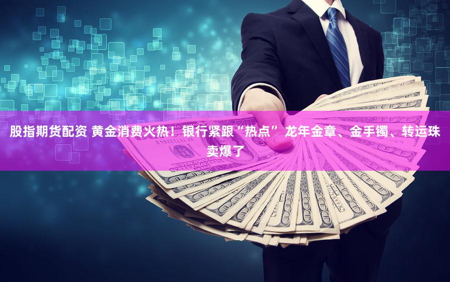股指期货配资 黄金消费火热！银行紧跟“热点” 龙年金章、金手镯、转运珠卖爆了