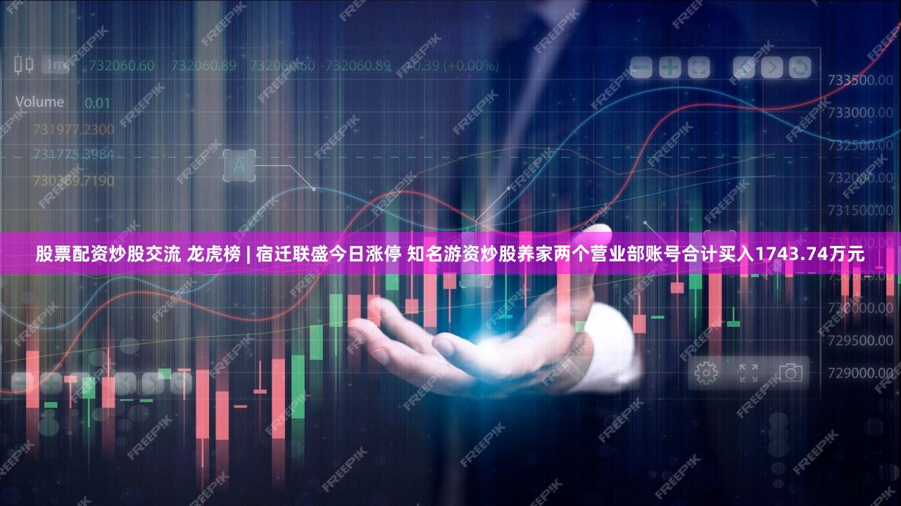 股票配资炒股交流 龙虎榜 | 宿迁联盛今日涨停 知名游资炒股养家两个营业部账号合计买入1743.74万元