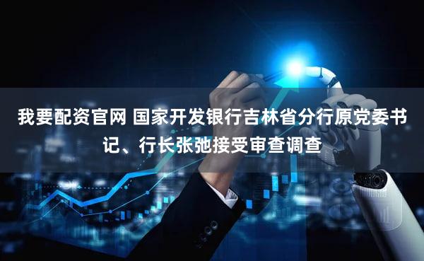 我要配资官网 国家开发银行吉林省分行原党委书记、行长张弛接受审查调查