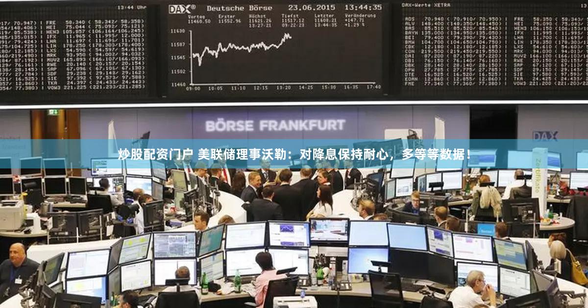 炒股配资门户 美联储理事沃勒：对降息保持耐心，多等等数据！