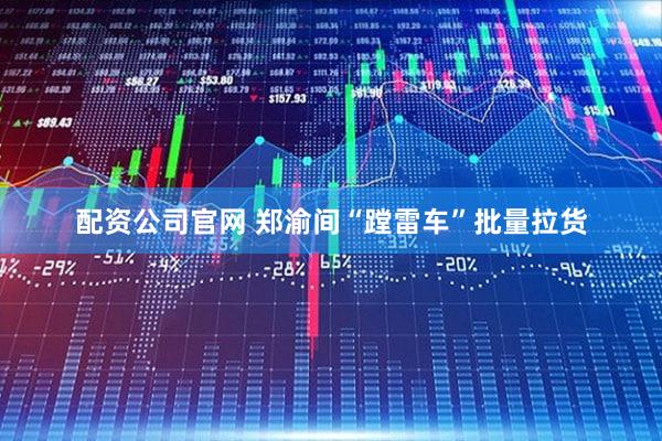 配资公司官网 郑渝间“蹚雷车”批量拉货