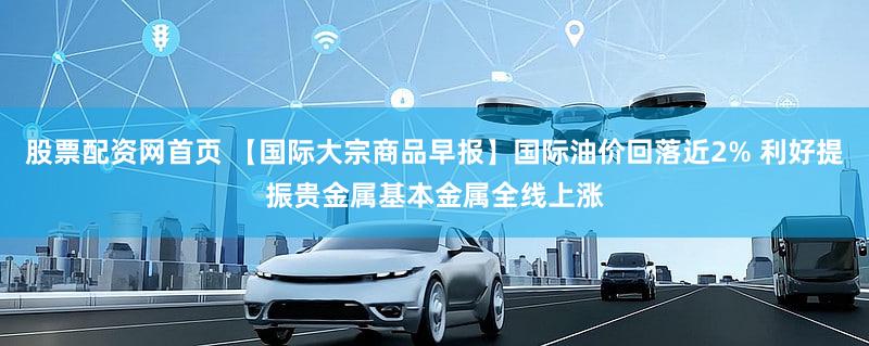 股票配资网首页 【国际大宗商品早报】国际油价回落近2% 利好提振贵金属基本金属全线上涨