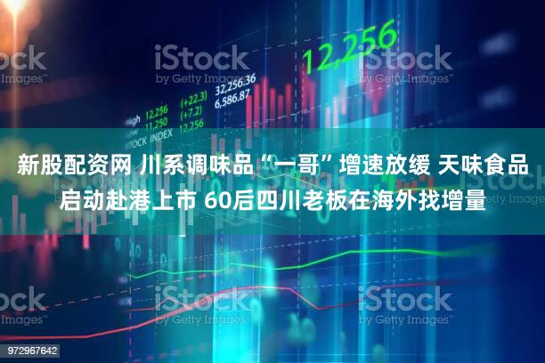 新股配资网 川系调味品“一哥”增速放缓 天味食品启动赴港上市 60后四川老板在海外找增量