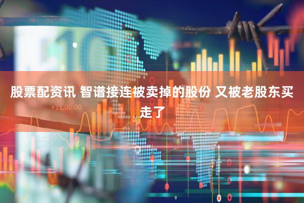 股票配资讯 智谱接连被卖掉的股份 又被老股东买走了