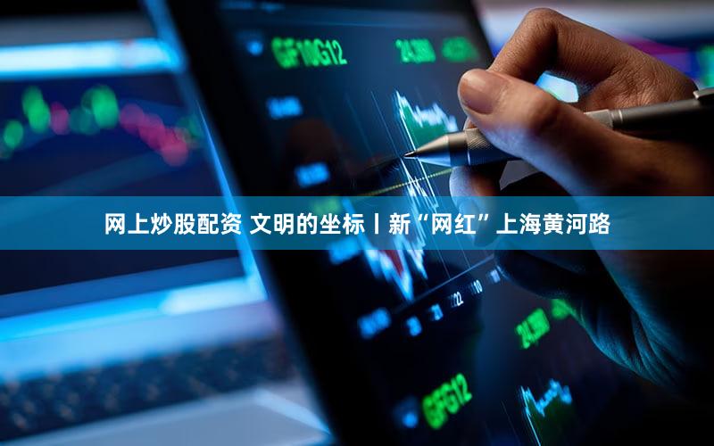 网上炒股配资 文明的坐标丨新“网红”上海黄河路