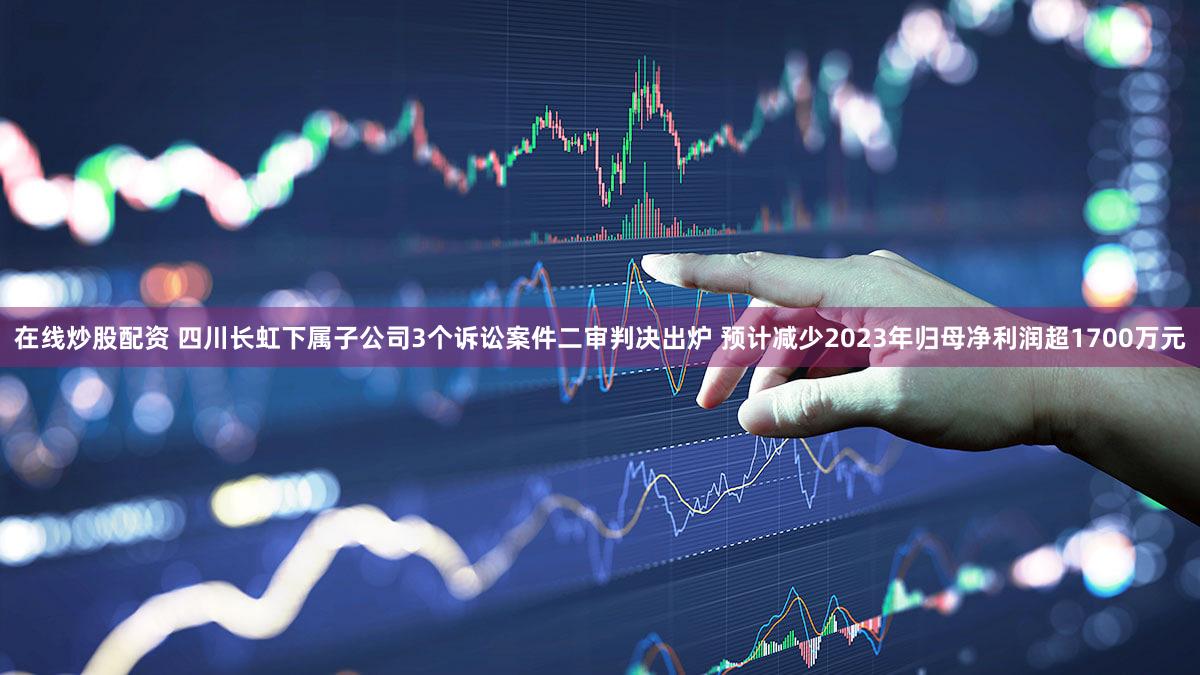 在线炒股配资 四川长虹下属子公司3个诉讼案件二审判决出炉 预计减少2023年归母净利润超1700万元