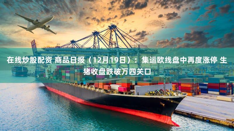 在线炒股配资 商品日报（12月19日）：集运欧线盘中再度涨停 生猪收盘跌破万四关口
