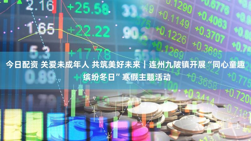 今日配资 关爱未成年人 共筑美好未来｜连州九陂镇开展“同心童趣 缤纷冬日”寒假主题活动