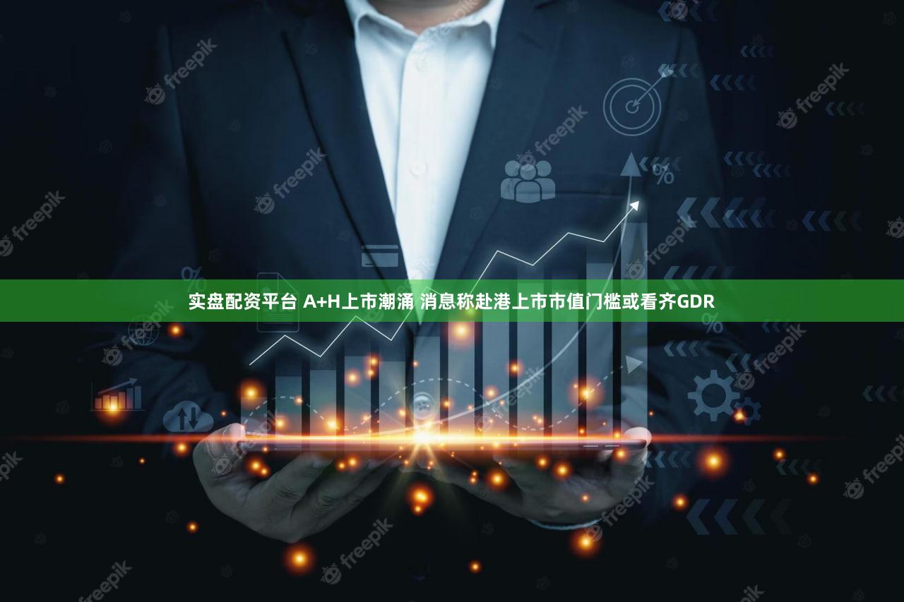 实盘配资平台 A+H上市潮涌 消息称赴港上市市值门槛或看齐GDR