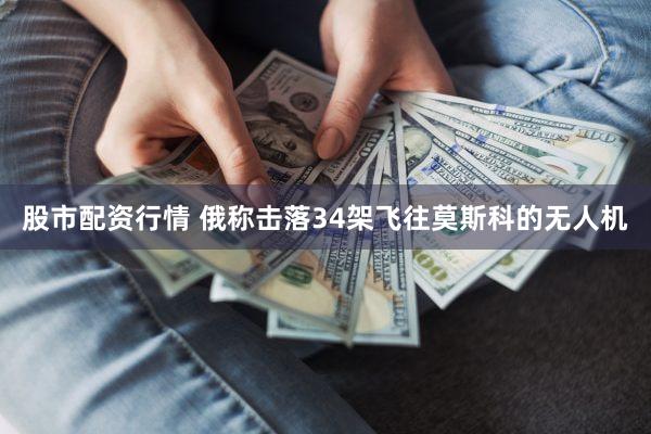 股市配资行情 俄称击落34架飞往莫斯科的无人机