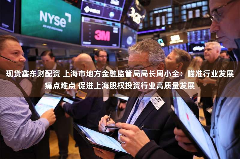 现货鑫东财配资 上海市地方金融监管局局长周小全：瞄准行业发展痛点难点 促进上海股权投资行业高质量发展