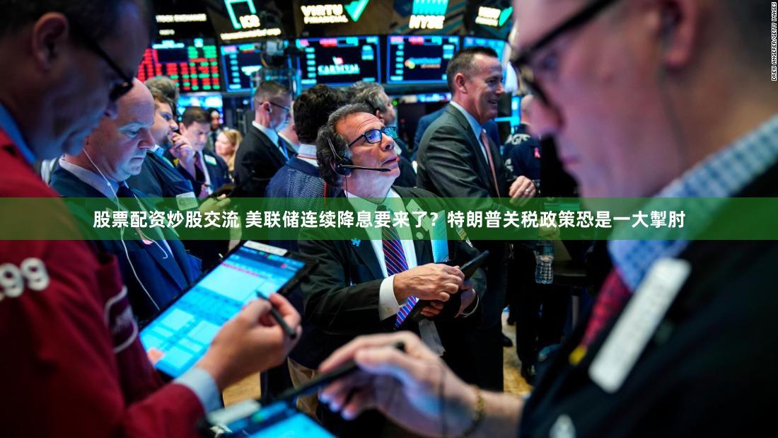股票配资炒股交流 美联储连续降息要来了？特朗普关税政策恐是一大掣肘