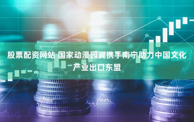 股票配资网站 国家动漫园冀携手南宁助力中国文化产业出口东盟