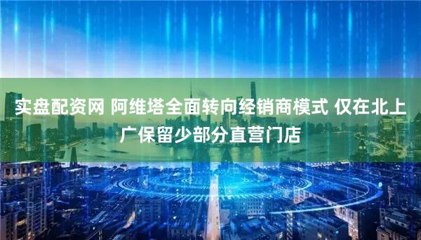 实盘配资网 阿维塔全面转向经销商模式 仅在北上广保留少部分直营门店