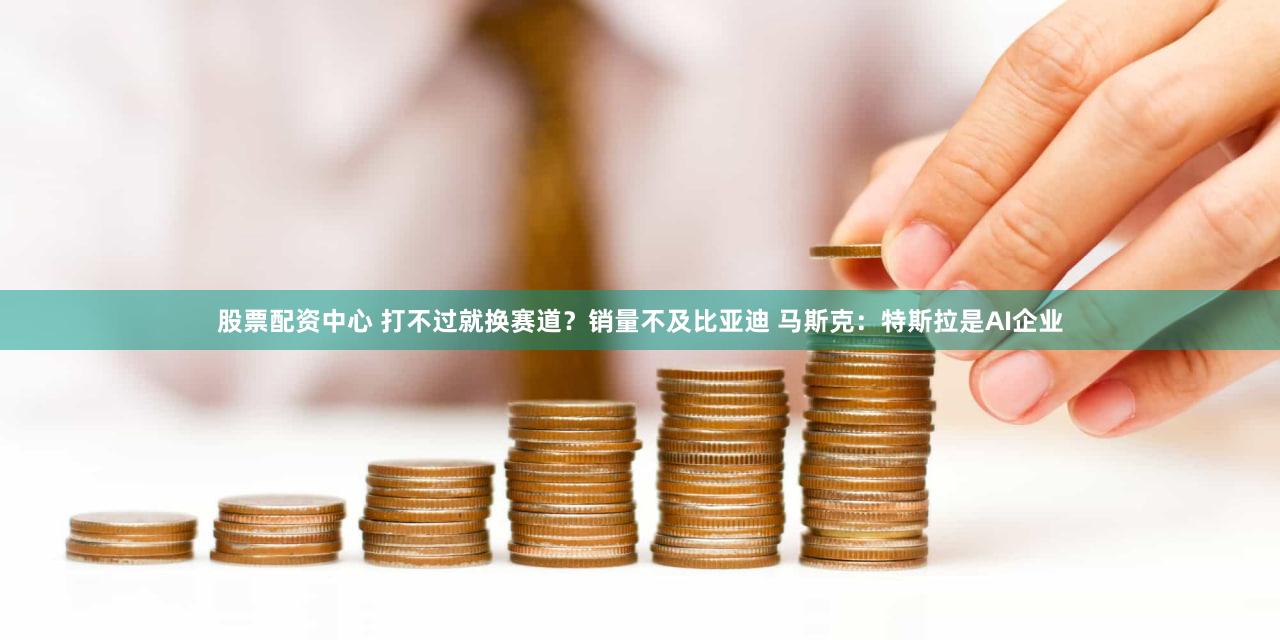 股票配资中心 打不过就换赛道？销量不及比亚迪 马斯克：特斯拉是AI企业