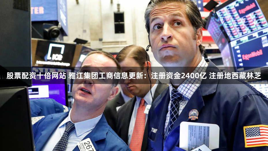 股票配资十倍网站 雅江集团工商信息更新：注册资金2400亿 注册地西藏林芝